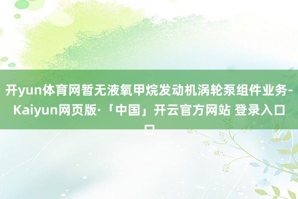 开yun体育网暂无液氧甲烷发动机涡轮泵组件业务-Kaiyun网页版·「中国」开云官方网站 登录入口