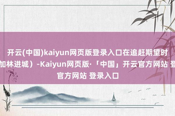 开云(中国)kaiyun网页版登录入口在追赶期望时（如高加林进城）-Kaiyun网页版·「中国」开云官方网站 登录入口