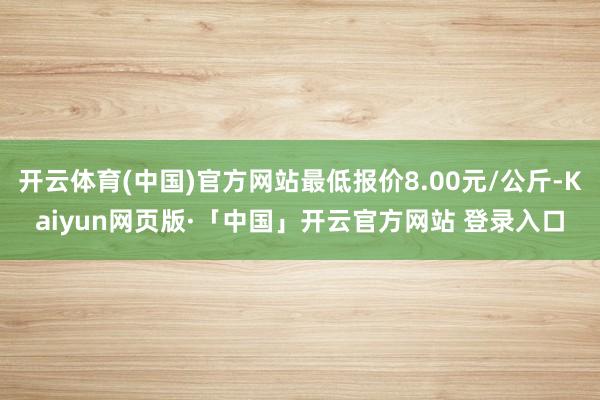 开云体育(中国)官方网站最低报价8.00元/公斤-Kaiyun网页版·「中国」开云官方网站 登录入口