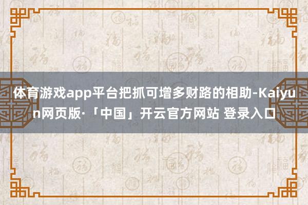 体育游戏app平台把抓可增多财路的相助-Kaiyun网页版·「中国」开云官方网站 登录入口