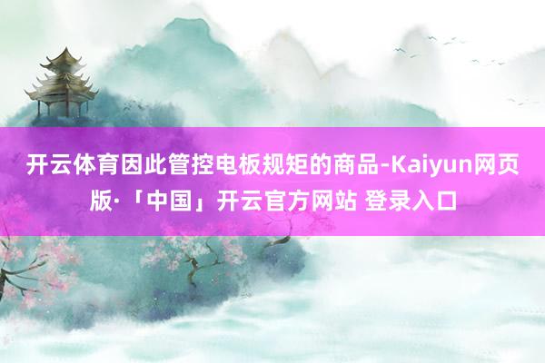 开云体育因此管控电板规矩的商品-Kaiyun网页版·「中国」开云官方网站 登录入口