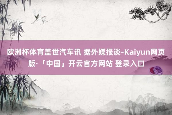 欧洲杯体育盖世汽车讯 据外媒报谈-Kaiyun网页版·「中国」开云官方网站 登录入口
