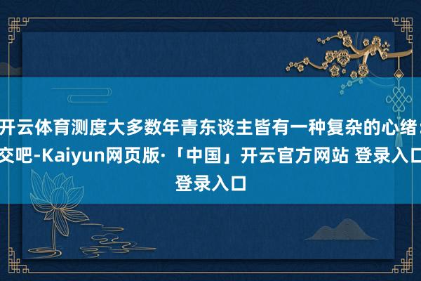 开云体育测度大多数年青东谈主皆有一种复杂的心绪：交吧-Kaiyun网页版·「中国」开云官方网站 登录入口