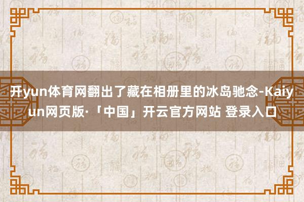 开yun体育网翻出了藏在相册里的冰岛驰念-Kaiyun网页版·「中国」开云官方网站 登录入口