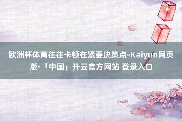 欧洲杯体育往往卡顿在紧要决策点-Kaiyun网页版·「中国」开云官方网站 登录入口