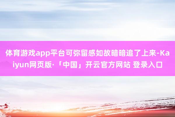 体育游戏app平台可弥留感如故暗暗追了上来-Kaiyun网页版·「中国」开云官方网站 登录入口