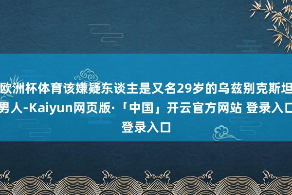 欧洲杯体育该嫌疑东谈主是又名29岁的乌兹别克斯坦男人-Kaiyun网页版·「中国」开云官方网站 登录入口