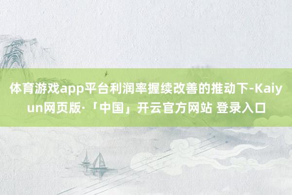 体育游戏app平台利润率握续改善的推动下-Kaiyun网页版·「中国」开云官方网站 登录入口