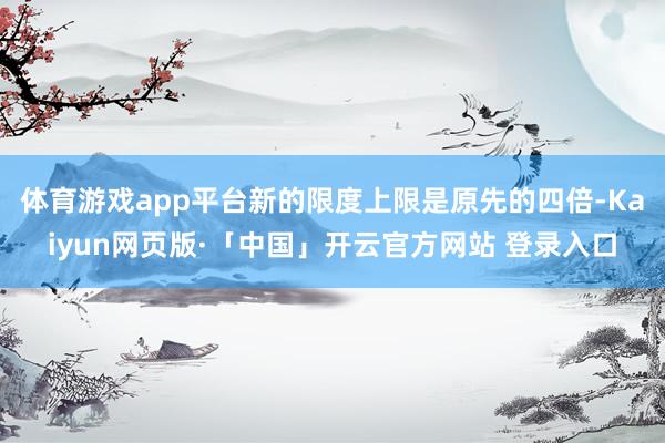 体育游戏app平台新的限度上限是原先的四倍-Kaiyun网页版·「中国」开云官方网站 登录入口