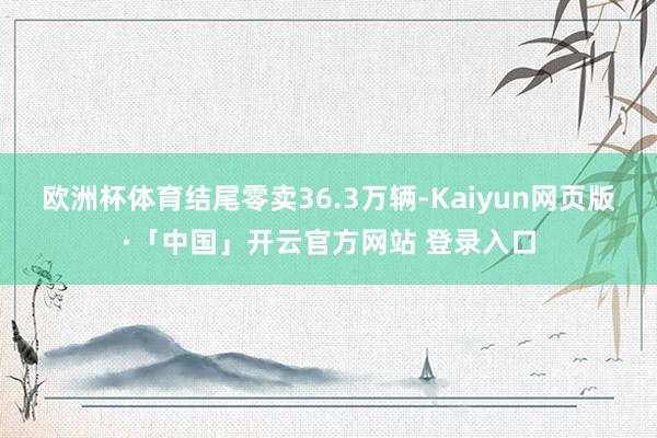 欧洲杯体育结尾零卖36.3万辆-Kaiyun网页版·「中国」开云官方网站 登录入口