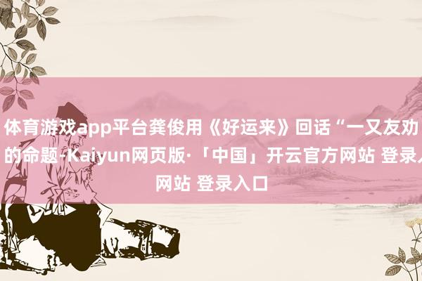 体育游戏app平台龚俊用《好运来》回话“一又友劝分”的命题-Kaiyun网页版·「中国」开云官方网站 登录入口