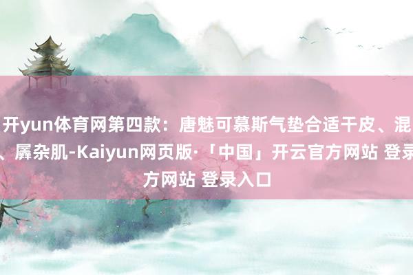 开yun体育网第四款:唐魅可慕斯气垫合适干皮、混干皮、羼杂肌-Kaiyun网页版·「中国」开云官方网站 登录入口