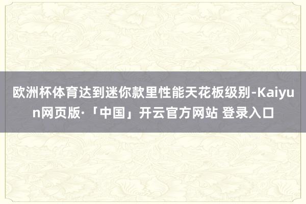 欧洲杯体育达到迷你款里性能天花板级别-Kaiyun网页版·「中国」开云官方网站 登录入口