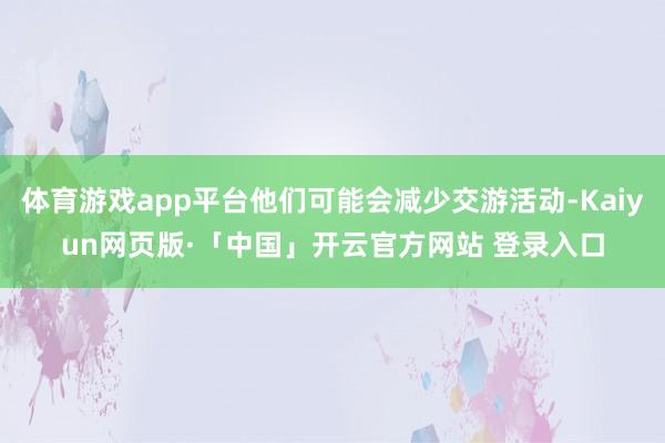 体育游戏app平台他们可能会减少交游活动-Kaiyun网页版·「中国」开云官方网站 登录入口
