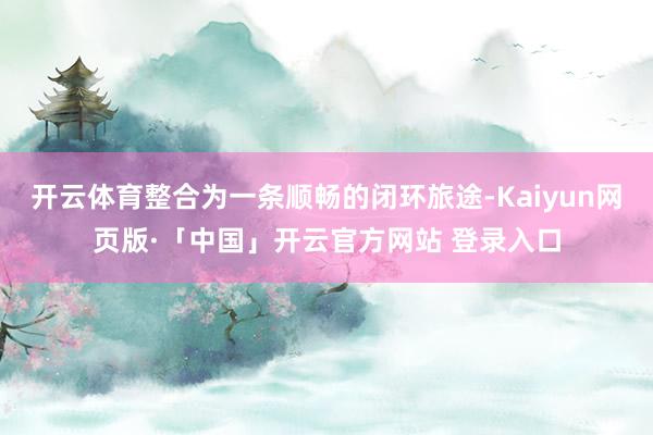 开云体育整合为一条顺畅的闭环旅途-Kaiyun网页版·「中国」开云官方网站 登录入口