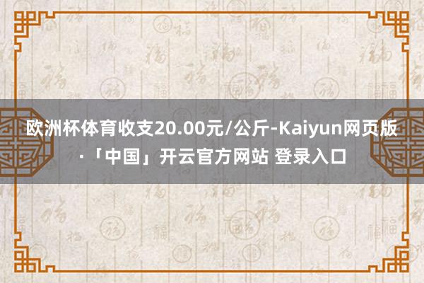 欧洲杯体育收支20.00元/公斤-Kaiyun网页版·「中国」开云官方网站 登录入口