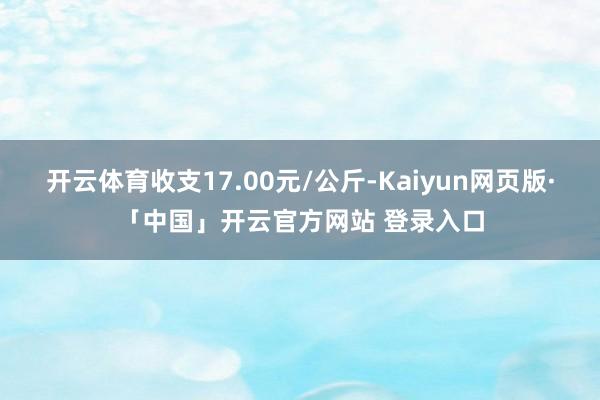 开云体育收支17.00元/公斤-Kaiyun网页版·「中国」开云官方网站 登录入口