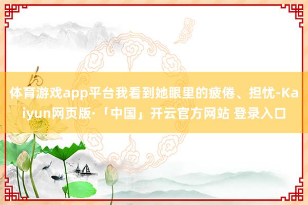 体育游戏app平台我看到她眼里的疲倦、担忧-Kaiyun网页版·「中国」开云官方网站 登录入口