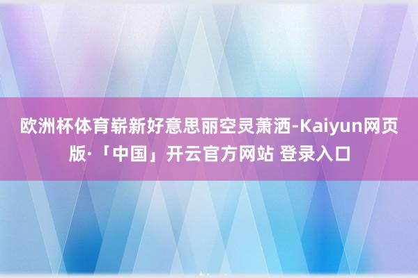 欧洲杯体育崭新好意思丽空灵萧洒-Kaiyun网页版·「中国」开云官方网站 登录入口