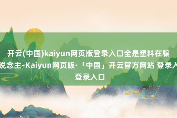 开云(中国)kaiyun网页版登录入口全是塑料在骗东说念主-Kaiyun网页版·「中国」开云官方网站 登录入口