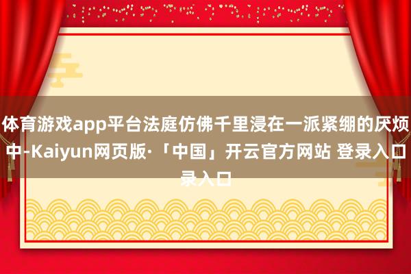 体育游戏app平台法庭仿佛千里浸在一派紧绷的厌烦中-Kaiyun网页版·「中国」开云官方网站 登录入口