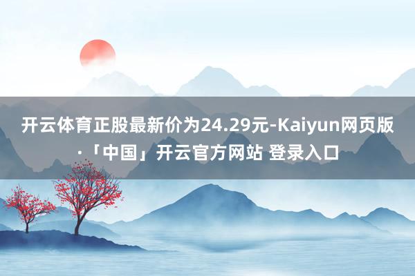 开云体育正股最新价为24.29元-Kaiyun网页版·「中国」开云官方网站 登录入口