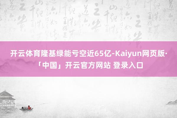 开云体育隆基绿能亏空近65亿-Kaiyun网页版·「中国」开云官方网站 登录入口