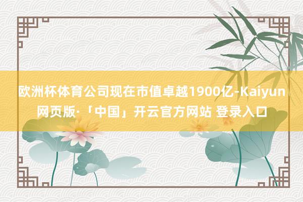 欧洲杯体育公司现在市值卓越1900亿-Kaiyun网页版·「中国」开云官方网站 登录入口