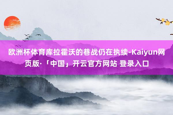 欧洲杯体育库拉霍沃的巷战仍在执续-Kaiyun网页版·「中国」开云官方网站 登录入口