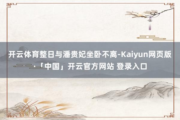 开云体育整日与潘贵妃坐卧不离-Kaiyun网页版·「中国」开云官方网站 登录入口