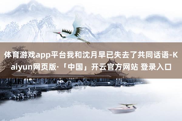 体育游戏app平台我和沈月早已失去了共同话语-Kaiyun网页版·「中国」开云官方网站 登录入口