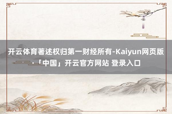 开云体育著述权归第一财经所有-Kaiyun网页版·「中国」开云官方网站 登录入口