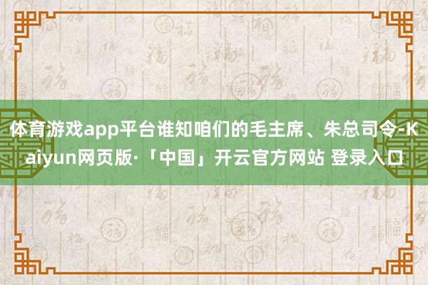 体育游戏app平台谁知咱们的毛主席、朱总司令-Kaiyun网页版·「中国」开云官方网站 登录入口