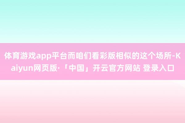 体育游戏app平台而咱们看彩版相似的这个场所-Kaiyun网页版·「中国」开云官方网站 登录入口