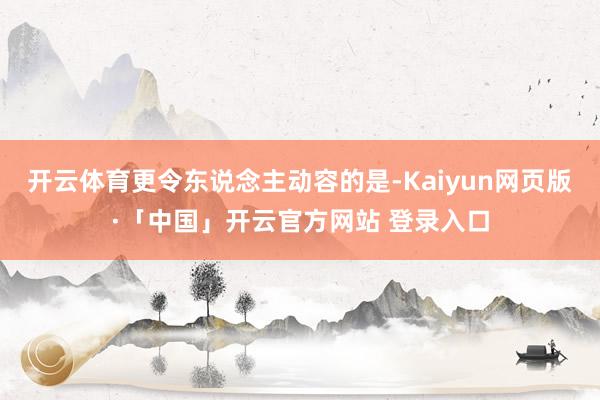 开云体育更令东说念主动容的是-Kaiyun网页版·「中国」开云官方网站 登录入口