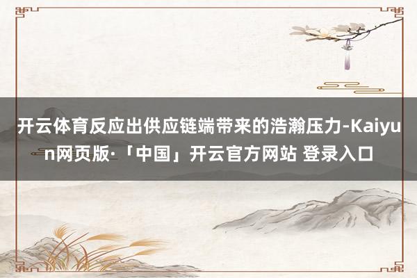 开云体育反应出供应链端带来的浩瀚压力-Kaiyun网页版·「中国」开云官方网站 登录入口