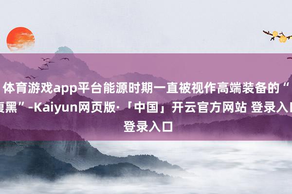体育游戏app平台能源时期一直被视作高端装备的“腹黑”-Kaiyun网页版·「中国」开云官方网站 登录入口