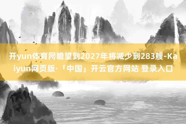 开yun体育网瞻望到2027年将减少到283艘-Kaiyun网页版·「中国」开云官方网站 登录入口