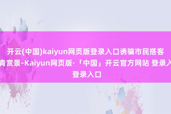 开云(中国)kaiyun网页版登录入口诱骗市民搭客踏青赏景-Kaiyun网页版·「中国」开云官方网站 登录入口