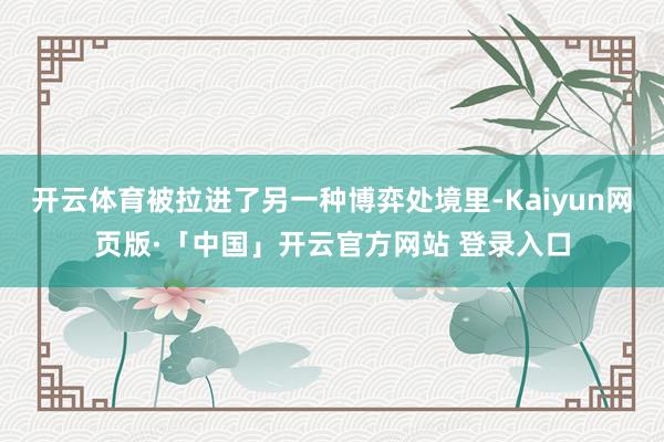 开云体育被拉进了另一种博弈处境里-Kaiyun网页版·「中国」开云官方网站 登录入口