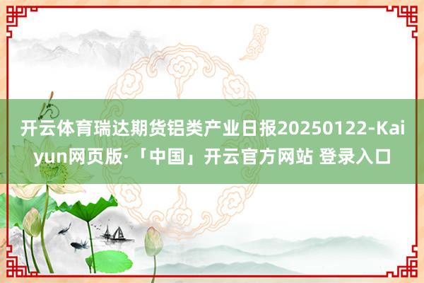 开云体育瑞达期货铝类产业日报20250122-Kaiyun网页版·「中国」开云官方网站 登录入口