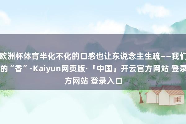 欧洲杯体育半化不化的口感也让东说念主生疏——我们熟谙的“香”-Kaiyun网页版·「中国」开云官方网站 登录入口
