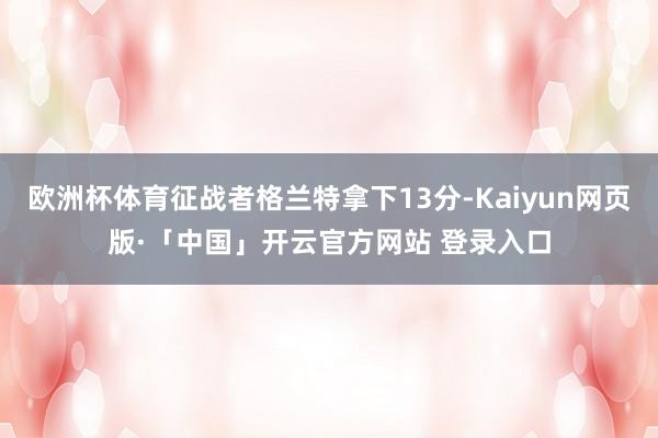 欧洲杯体育征战者格兰特拿下13分-Kaiyun网页版·「中国」开云官方网站 登录入口