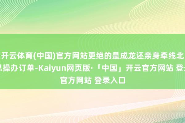 开云体育(中国)官方网站更绝的是成龙还亲身牵线北好意思操办订单-Kaiyun网页版·「中国」开云官方网站 登录入口