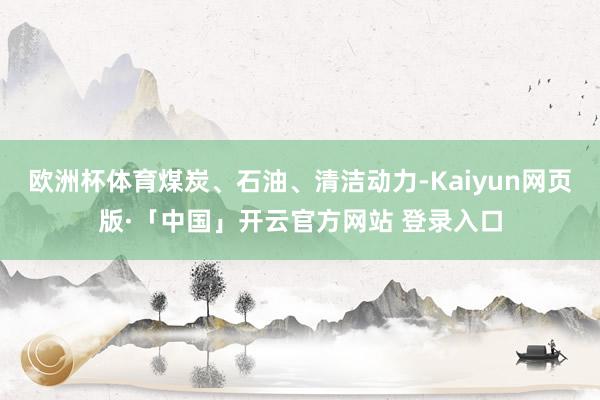 欧洲杯体育煤炭、石油、清洁动力-Kaiyun网页版·「中国」开云官方网站 登录入口