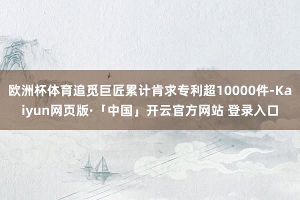 欧洲杯体育追觅巨匠累计肯求专利超10000件-Kaiyun网页版·「中国」开云官方网站 登录入口