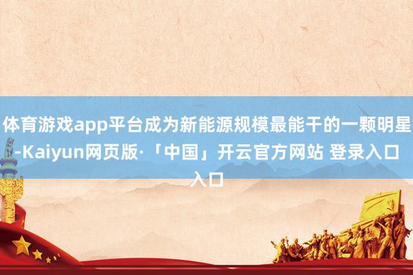 体育游戏app平台成为新能源规模最能干的一颗明星-Kaiyun网页版·「中国」开云官方网站 登录入口