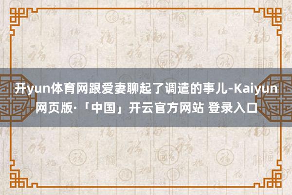 开yun体育网跟爱妻聊起了调遣的事儿-Kaiyun网页版·「中国」开云官方网站 登录入口