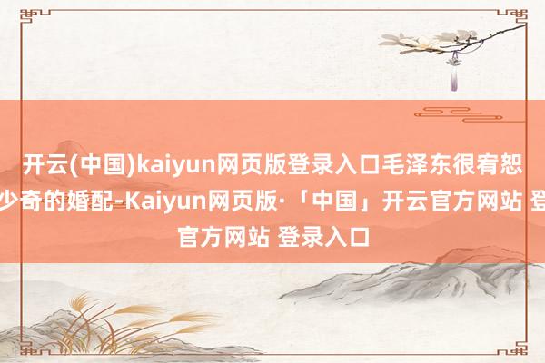 开云(中国)kaiyun网页版登录入口毛泽东很宥恕好友刘少奇的婚配-Kaiyun网页版·「中国」开云官方网站 登录入口