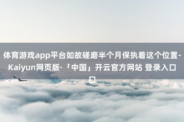 体育游戏app平台如故磋磨半个月保执着这个位置-Kaiyun网页版·「中国」开云官方网站 登录入口